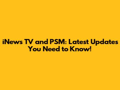 iNews TV and PSM: Latest Updates You Need to Know!