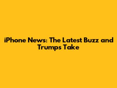 iPhone News: The Latest Buzz and Trump's Take