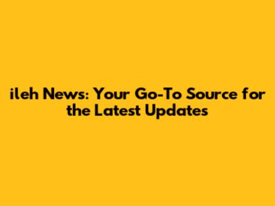 ileh News: Your Go-To Source for the Latest Updates