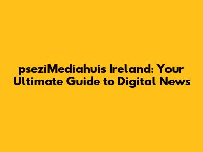 pseziMediahuis Ireland: Your Ultimate Guide to Digital News